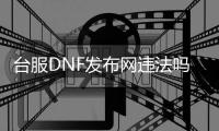 台服DNF发布网违法吗（台服DNF发布网什么时候关服）