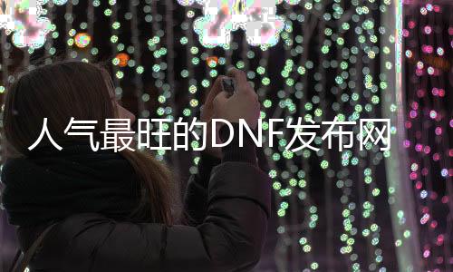 人气最旺的DNF发布网95版本（DNF发布网与勇士95版本）