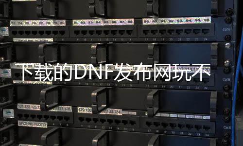 下载的DNF发布网玩不了为什么