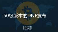 50级版本的DNF发布网（DNF发布网50级版本是什么时候）