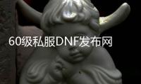 60级私服DNF发布网（有没有DNF发布网60版本怀旧服）