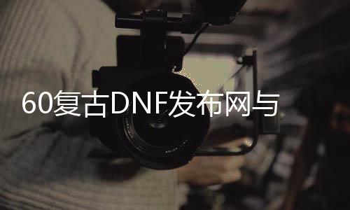 60复古DNF发布网与勇士私服（60复古DNF发布网手游）