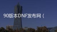 90版本DNF发布网（DNF发布网与勇士90版本是什么时候出的）