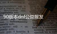 90版本dnf公益服发布网（dnf95公益服发布网）