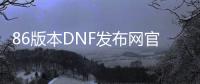 86版本DNF发布网官网（DNF发布网86版本下载）