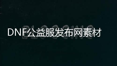 DNF公益服发布网素材网（dnf公益版）