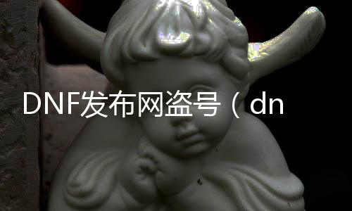 DNF发布网盗号（dnf最近盗号事件频发）