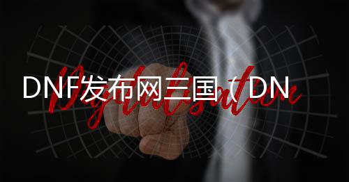 DNF发布网三国（DNF发布网三国地图攻略）