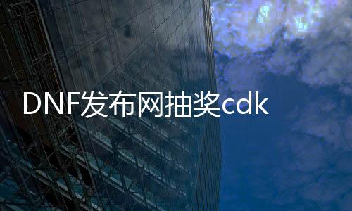 DNF发布网抽奖cdk生成器（dnf的cdk怎么获得）