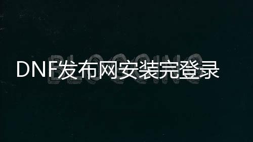 DNF发布网安装完登录失败（dnf下载后登录不上去）