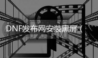 DNF发布网安装黑屏（dnf载入黑屏）