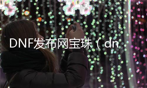 DNF发布网宝珠（dnf宝珠是什么意思）