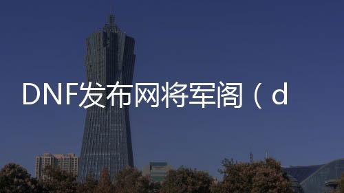 DNF发布网将军阁（dnf将军阁cdk）