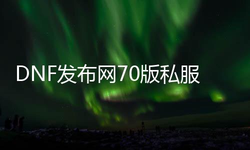 DNF发布网70版私服新开（DNF发布网70版本下载）