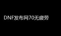 DNF发布网70无疲劳（DNF发布网100版本无疲劳刷什么）