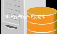 DNF发布网60级版本（DNF发布网与勇士怀旧60版）