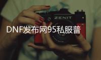 DNF发布网95私服普雷（DNF发布网95普雷首饰升级100级是什么套装）