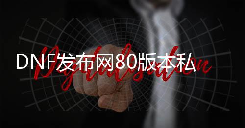 DNF发布网80版本私服网（DNF发布网与勇士80版本下载）