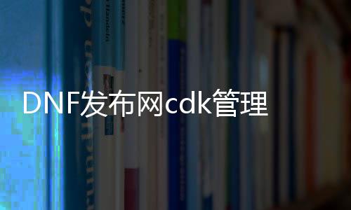 DNF发布网cdk管理工具（DNF发布网里cdk什么意思）