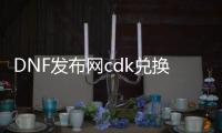 DNF发布网cdk兑换码大全（DNF发布网兑换码cdkey官网）