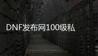 DNF发布网100级私服公益（DNF发布网公益服官网）