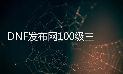 DNF发布网100级三觉（DNF发布网100三觉去练哪些角色）