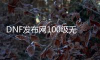 DNF发布网100级无cd（100版本DNF发布网怎么赚钱）