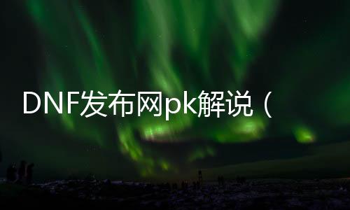 DNF发布网pk解说（DNF发布网有pk服吗）