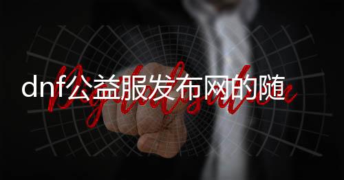 dnf公益服发布网的随记（深入了解DNF公益服发布网的特点和玩法）