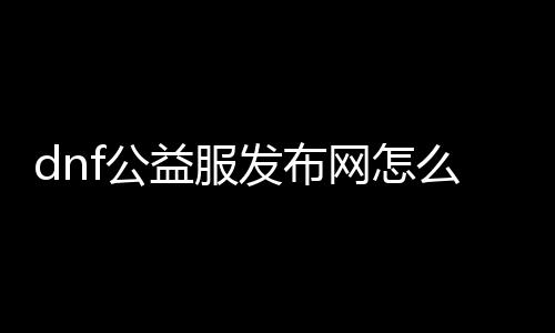 dnf公益服发布网怎么建（搭建DNF公益服发布网的详细步骤）