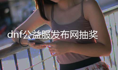 dnf公益服发布网抽奖活动时间表公布,每次抽奖间隔多久