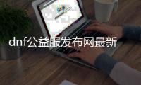 dnf公益服发布网最新（人气最高的dnf公益服发布网下载）