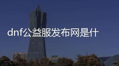 dnf公益服发布网是什么平台（了解dnf公益服发布网的运营平台）