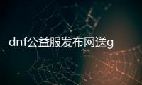 dnf公益服发布网送g,m活动详情,怎么参与dnf公益服发布网送g,m活动