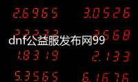 dnf公益服发布网99级（dnf公益服发布网哪个值得一玩）