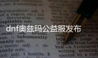 dnf奥兹玛公益服发布网（全新版本上线，带你畅玩奥兹玛）