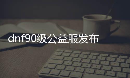 dnf90级公益服发布网如何获取,快速获得dnf90级公益服发布网攻略