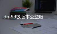 dnf99级版本公益服发布网手游推荐有哪些？dnf99级版本公益服发布网手游推荐排行榜