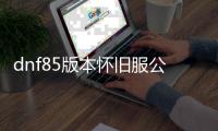 dnf85版本怀旧服公益服发布网（重温经典，开启公益服发布网的回忆之旅）