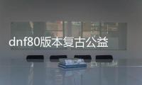 dnf80版本复古公益服发布网（重温经典，回归80版本的公益服发布网）