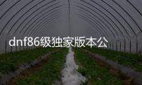 dnf86级独家版本公益服发布网（最新版本公益服发布网的发布）