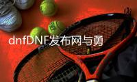 dnfDNF发布网与勇士60版本复古公益服发布网（DNF发布网与勇士复古经典60版本）