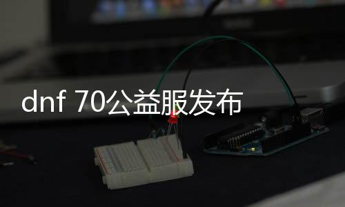 dnf 70公益服发布网（dnf70版本公益服发布网哪个值得一玩）