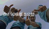 dnf 90级版本公益服发布网（dnf95公益服发布网）