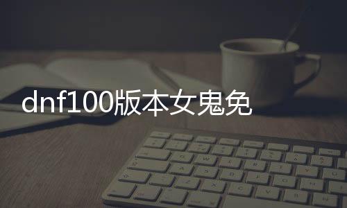 dnf100版本女鬼免费公益服发布网（DNF发布网与勇士100版本女鬼剑）